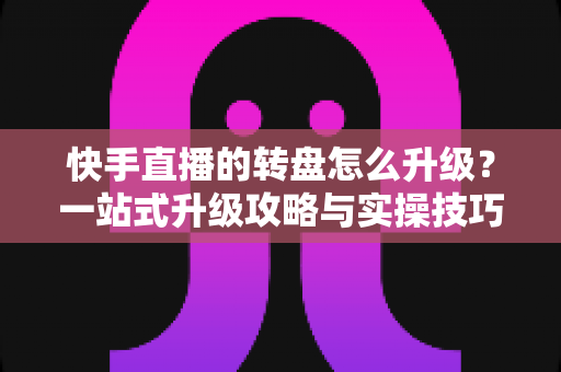 快手直播的转盘怎么升级?一站式升级攻略与实操技巧全解析 快手直播的转盘怎么升级?一站式升级攻略与实操技巧全解析