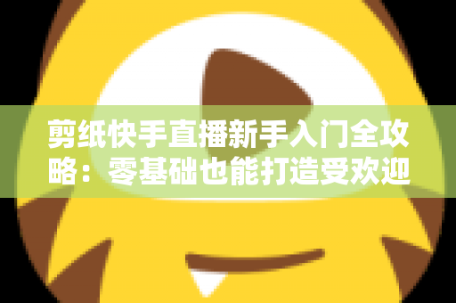 剪纸快手直播新手入门全攻略：零基础也能打造受欢迎的非遗手艺直播间