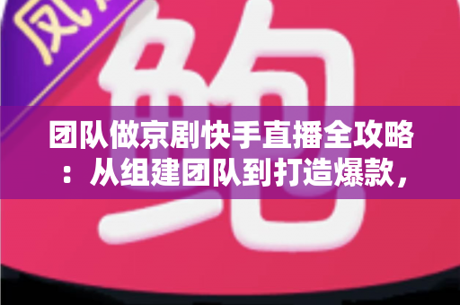 团队做京剧快手直播全攻略：从组建团队到打造爆款，让百年国粹在直播间焕发新生
