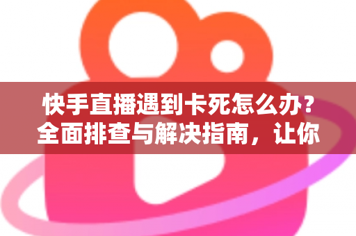 快手直播遇到卡死怎么办？全面排查与解决指南，让你直播流畅不中断