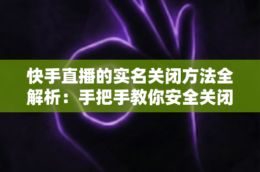 快手直播的实名关闭方法全解析:手把手教你安全关闭直播实名认证的实用指南 快手直播的实名关闭方法全解析:手把手教你安全关闭直播实名认证的实用指南
