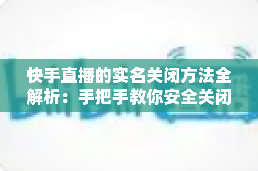 快手直播的实名关闭方法全解析:手把手教你安全关闭直播实名认证的实用指南 快手直播的实名关闭方法全解析:手把手教你安全关闭直播实名认证的实用指南