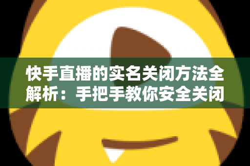 快手直播的实名关闭方法全解析：手把手教你安全关闭直播实名认证的实用指南