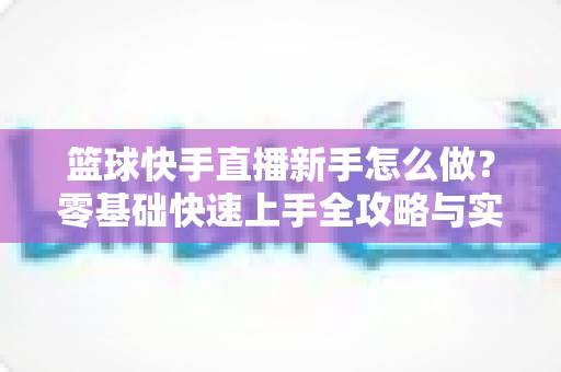 篮球快手直播新手怎么做?零基础快速上手全攻略与实用技巧详解 篮球快手直播新手怎么做?零基础快速上手全攻略与实用技巧详解