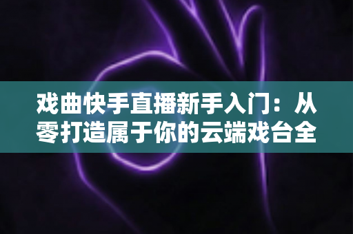 戏曲快手直播新手入门：从零打造属于你的云端戏台全攻略