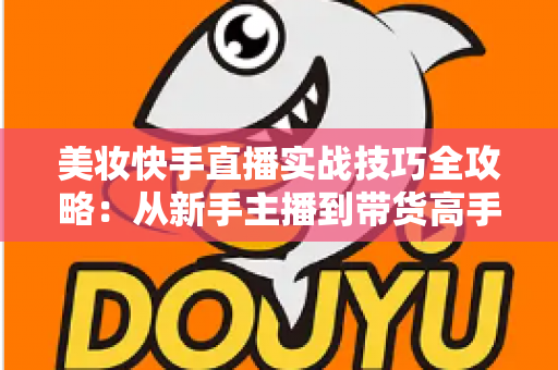 美妆快手直播实战技巧全攻略:从新手主播到带货高手的进阶指南 美妆快手直播实战技巧全攻略:从新手主播到带货高手的进阶指南