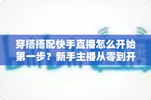 穿搭搭配快手直播怎么开始第一步？新手主播从零到开播的完整实战指南