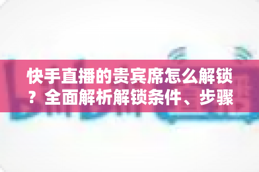 快手直播的贵宾席怎么解锁?全面解析解锁条件、步骤与实用技巧 快手直播的贵宾席怎么解锁?全面解析解锁条件、步骤与实用技巧