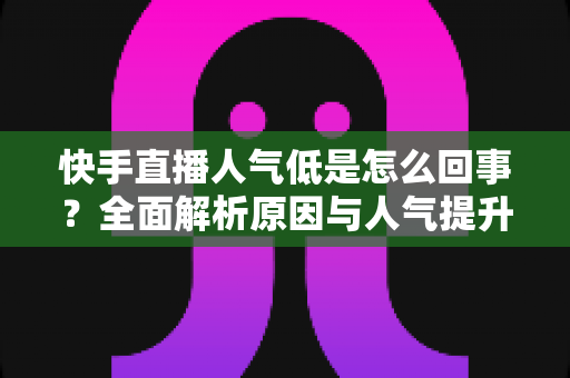 快手直播人气低是怎么回事？全面解析原因与人气提升实战指南