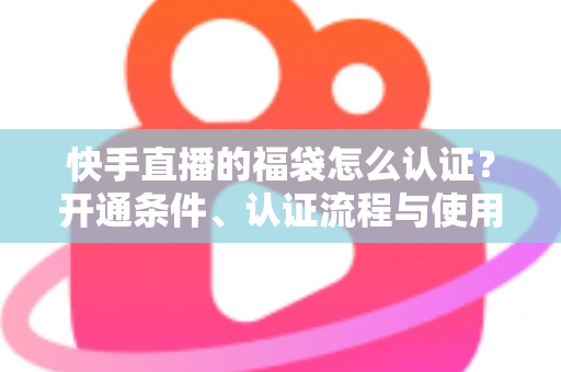 快手直播的福袋怎么认证？开通条件、认证流程与使用技巧全解析