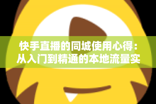 快手直播的同城使用心得：从入门到精通的本地流量实战全攻略