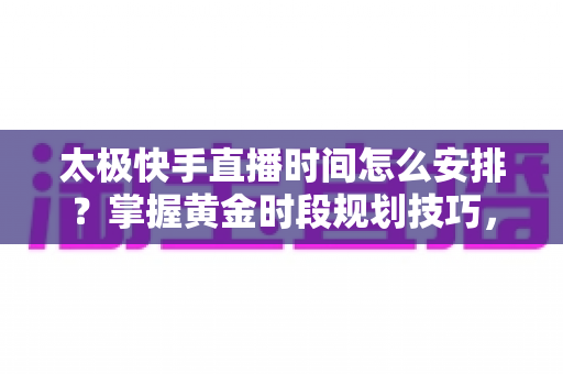 太极快手直播时间怎么安排?掌握黄金时段规划技巧,让太极教学直播间人气稳步提升 太极快手直播时间怎么安排?掌握黄金时段规划技巧,让太极教学直播间人气稳步提升