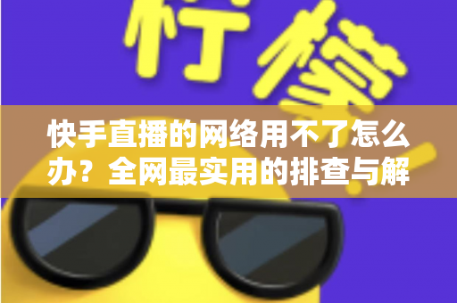 快手直播的网络用不了怎么办?全网最实用的排查与解决指南 快手直播的网络用不了怎么办?全网最实用的排查与解决指南