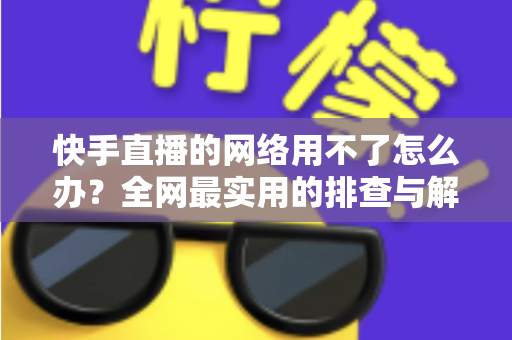 快手直播的网络用不了怎么办?全网最实用的排查与解决指南 快手直播的网络用不了怎么办?全网最实用的排查与解决指南