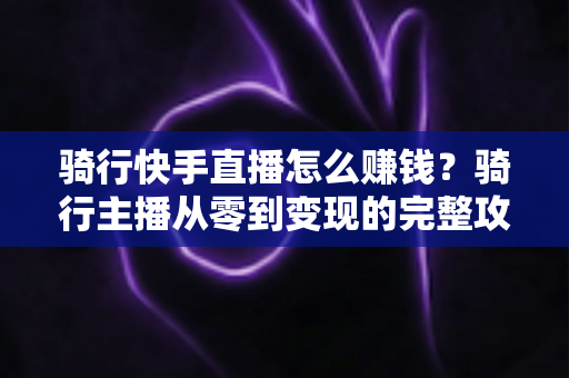 骑行快手直播怎么赚钱？骑行主播从零到变现的完整攻略指南