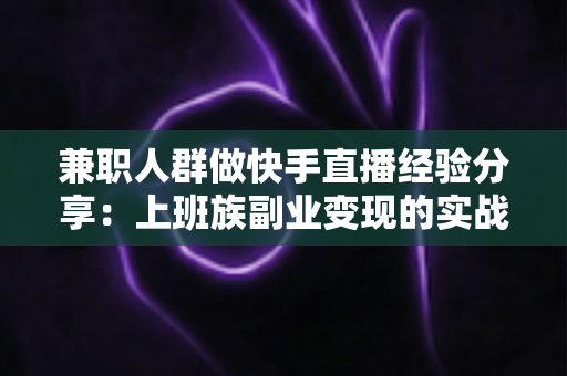 兼职人群做快手直播经验分享：上班族副业变现的实战指南