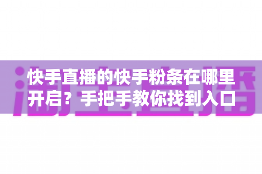 快手直播的快手粉条在哪里开启?手把手教你找到入口并高效投放的完整指南 快手直播的快手粉条在哪里开启?手把手教你找到入口并高效投放的完整指南