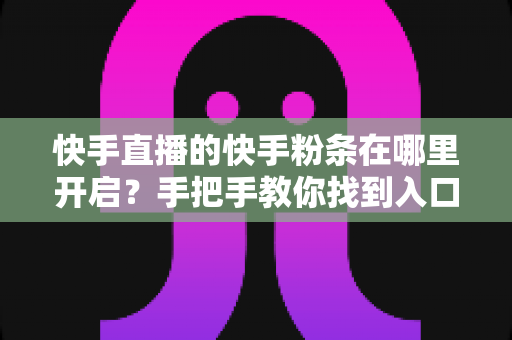 快手直播的快手粉条在哪里开启？手把手教你找到入口并高效投放的完整指南
