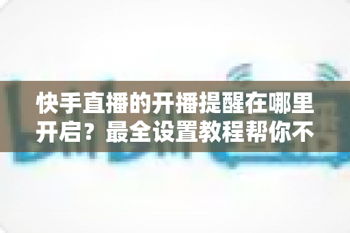 快手直播的开播提醒在哪里开启？最全设置教程帮你不错过任何精彩直播