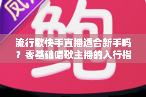 流行歌快手直播适合新手吗？零基础唱歌主播的入行指南与实战技巧
