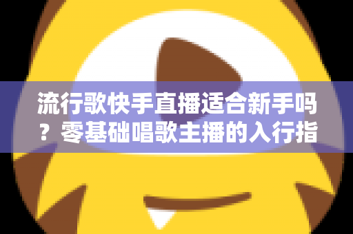 流行歌快手直播适合新手吗？零基础唱歌主播的入行指南与实战技巧