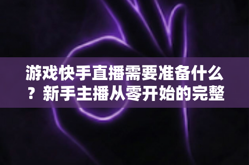 游戏快手直播需要准备什么?新手主播从零开始的完整开播指南与装备清单 游戏快手直播需要准备什么?新手主播从零开始的完整开播指南与装备清单