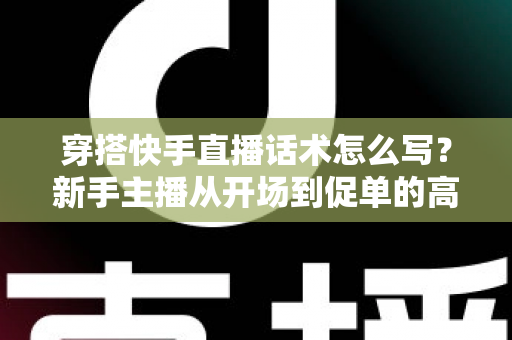 穿搭快手直播话术怎么写?新手主播从开场到促单的高转化话术实战指南 穿搭快手直播话术怎么写?新手主播从开场到促单的高转化话术实战指南