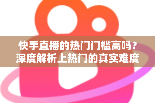 快手直播的热门门槛高吗？深度解析上热门的真实难度与实用突破方法