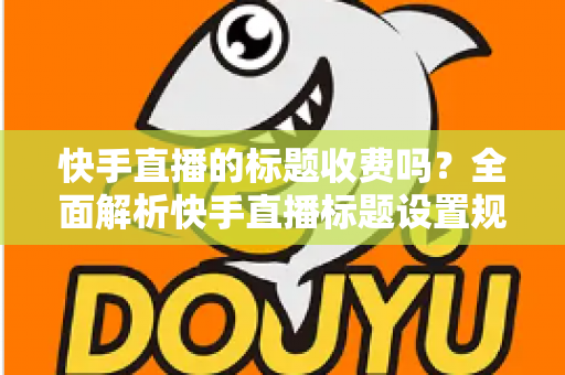快手直播的标题收费吗?全面解析快手直播标题设置规则、免费方法与避坑指南 快手直播的标题收费吗?全面解析快手直播标题设置规则、免费方法与避坑指南