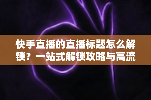 快手直播的直播标题怎么解锁?一站式解锁攻略与高流量标题写作指南 快手直播的直播标题怎么解锁?一站式解锁攻略与高流量标题写作指南