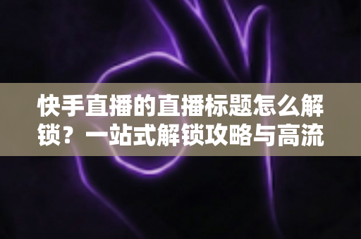 快手直播的直播标题怎么解锁？一站式解锁攻略与高流量标题写作指南