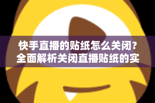 快手直播的贴纸怎么关闭？全面解析关闭直播贴纸的实用方法与常见问题