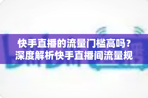 快手直播的流量门槛高吗?深度解析快手直播间流量规则与新手破局实战指南 快手直播的流量门槛高吗?深度解析快手直播间流量规则与新手破局实战指南