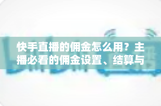 快手直播的佣金怎么用？主播必看的佣金设置、结算与提现全攻略