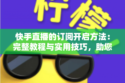 快手直播的订阅开启方法：完整教程与实用技巧，助您快速提升粉丝黏性与直播收益