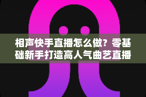相声快手直播怎么做？零基础新手打造高人气曲艺直播间的全流程实战指南