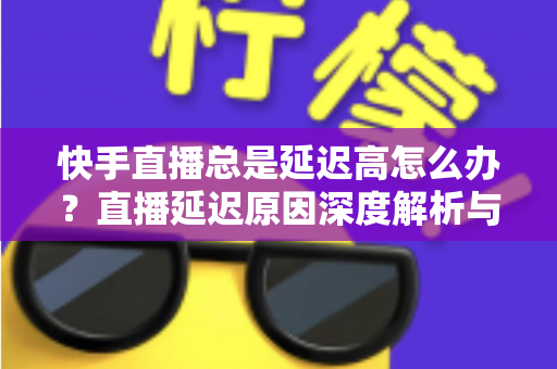 快手直播总是延迟高怎么办？直播延迟原因深度解析与实用优化技巧全指南