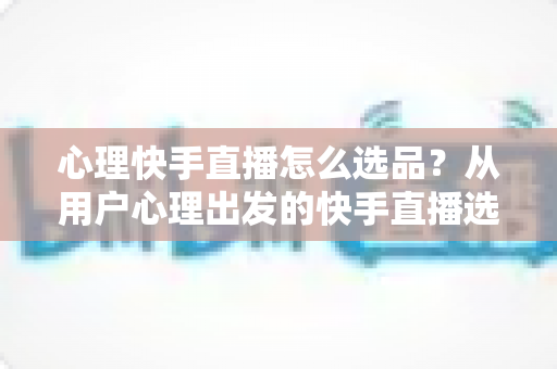 心理快手直播怎么选品？从用户心理出发的快手直播选品全攻略