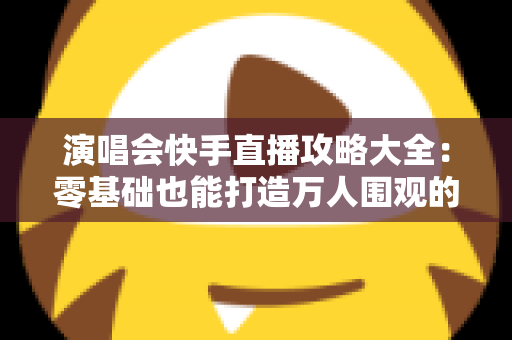演唱会快手直播攻略大全：零基础也能打造万人围观的高人气直播现场