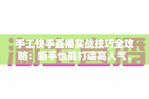 手工快手直播实战技巧全攻略：新手也能打造高人气、高转化的手工直播间