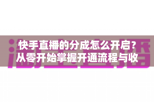 快手直播的分成怎么开启？从零开始掌握开通流程与收益提升全攻略