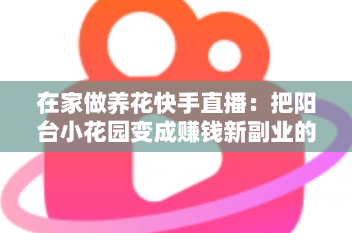 在家做养花快手直播:把阳台小花园变成赚钱新副业的完整指南 在家做养花快手直播:把阳台小花园变成赚钱新副业的完整指南