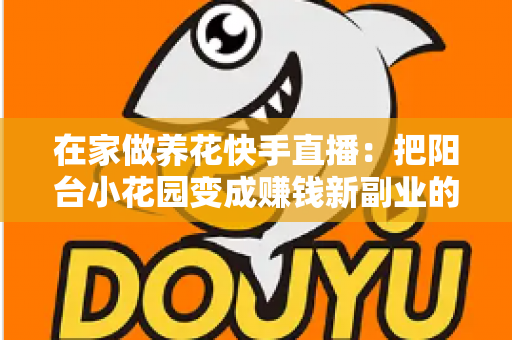 在家做养花快手直播：把阳台小花园变成赚钱新副业的完整指南