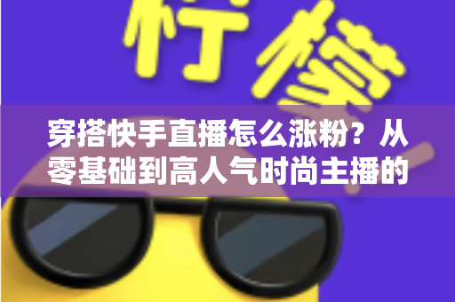 穿搭快手直播怎么涨粉?从零基础到高人气时尚主播的实战增长指南 穿搭快手直播怎么涨粉?从零基础到高人气时尚主播的实战增长指南