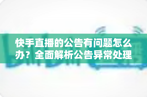 快手直播的公告有问题怎么办？全面解析公告异常处理方法与实用解决方案