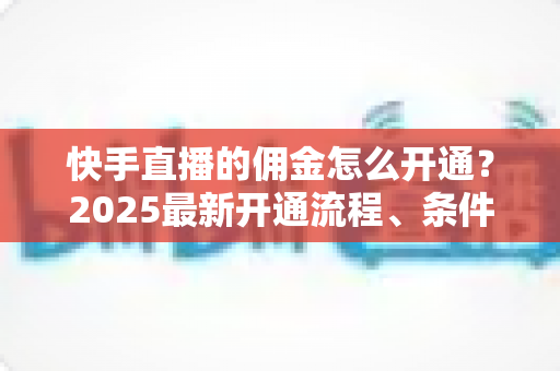 快手直播的佣金怎么开通？2025最新开通流程、条件与变现攻略全解析