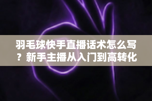 羽毛球快手直播话术怎么写？新手主播从入门到高转化的完整话术创作指南