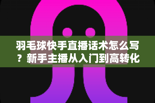 羽毛球快手直播话术怎么写？新手主播从入门到高转化的完整话术创作指南