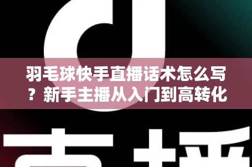 羽毛球快手直播话术怎么写？新手主播从入门到高转化的完整话术创作指南
