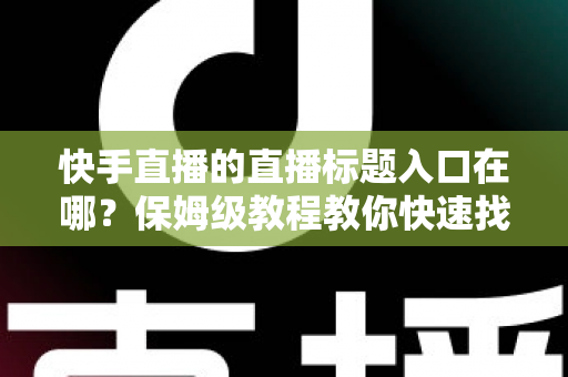 快手直播的直播标题入口在哪？保姆级教程教你快速找到标题设置位置并写出高人气直播标题